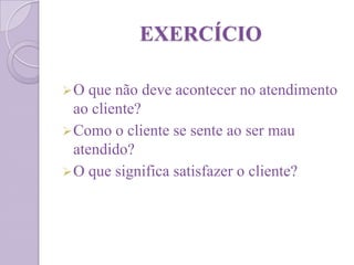 EXERCÍCIO
O que não deve acontecer no atendimento
ao cliente?
Como o cliente se sente ao ser mau
atendido?
O que significa satisfazer o cliente?
 