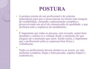 POSTURA
 A postura correta de um profissional é de extrema
importância para que se possa passar ao cliente uma imagem
de credibilidade, tornando a apresentação completa e
desenvolvendo um nível de comunicação de qualidade, o que
facilitará toda a seqüência de atendimento .

É importante que todas as pessoas, sem exceção, sejam bem
atendidas e sintam-se à vontade desde o momento em que
chegam até o momento que saem. Sendo assim, é importante
que o profissional saiba se expressar bem física e
verbalmente.

Todos os profissionais devem atentar-se ao asseio, ou seja,
uniforme completo, limpo e bem passado, sapatos limpos e
confortáveis.
 