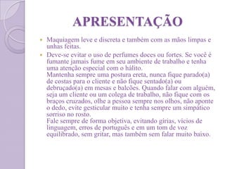 APRESENTAÇÃO
 Maquiagem leve e discreta e também com as mãos limpas e
unhas feitas.
 Deve-se evitar o uso de perfumes doces ou fortes. Se você é
fumante jamais fume em seu ambiente de trabalho e tenha
uma atenção especial com o hálito.
Mantenha sempre uma postura ereta, nunca fique parado(a)
de costas para o cliente e não fique sentado(a) ou
debruçado(a) em mesas e balcões. Quando falar com alguém,
seja um cliente ou um colega de trabalho, não fique com os
braços cruzados, olhe a pessoa sempre nos olhos, não aponte
o dedo, evite gesticular muito e tenha sempre um simpático
sorriso no rosto.
Fale sempre de forma objetiva, evitando gírias, vícios de
linguagem, erros de português e em um tom de voz
equilibrado, sem gritar, mas também sem falar muito baixo.
 
