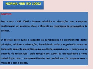 NORMA NBR ISO 10002
OBJETIVO
Esta norma - NBR 10002 - fornece princípios e orientações para a empresa
implementar um processo eficaz e eficiente de tratamento de reclamações de
clientes.

O objetivo deste curso é capacitar os participantes no entendimento destes
princípios, critérios e orientações, beneficiando assim a organização como um
todo: pelo aumento da confiança que os clientes passarão a ter - mesmo que se
tratando de reclamação - pela redução dos custos da não-qualidade e como

metodologia para o comprometimento dos profissionais da empresa com o
mercado e com o cliente.

 