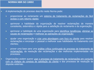 NORMA NBR ISO 10002
•

A implementação do processo descrito nesta Norma pode:
•
•

aprimorar a habilidade da organização de resolver reclamações de maneira
consistente, sistemática e rápida para a satisfação do reclamante e da organização;

•

aprimorar a habilidade de uma organização para identificar tendências, eliminar as
causas de reclamações e melhorar as operações da organização;

•

ajudar uma organização a criar uma abordagem com foco no cliente para resolver
reclamações e encorajar o pessoal a melhorar suas habilidades no tratamento com
clientes;

•

•

proporcionar ao reclamante um sistema de tratamento de reclamações de fácil
acesso e com retorno rápido;

prover uma base para uma análise crítica continuada do processo de tratamento de
reclamações, da resolução das reclamações e das melhorias implementadas nos
processos.

Organizações podem querer usar o processo de tratamento de reclamações em conjunto
com os códigos de conduta de satisfação do cliente e dos processos de resolução de
disputas externas.

 