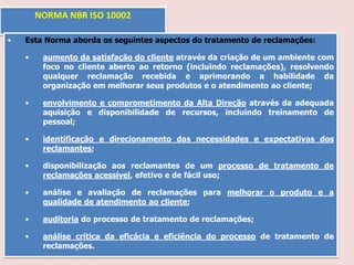 NORMA NBR ISO 10002
•

Esta Norma aborda os seguintes aspectos do tratamento de reclamações:
•

aumento da satisfação do cliente através da criação de um ambiente com
foco no cliente aberto ao retorno (incluindo reclamações), resolvendo
qualquer reclamação recebida e aprimorando a habilidade da
organização em melhorar seus produtos e o atendimento ao cliente;

•

envolvimento e comprometimento da Alta Direção através da adequada
aquisição e disponibilidade de recursos, incluindo treinamento de
pessoal;

•

identificação e direcionamento das necessidades e expectativas dos
reclamantes;

•

disponibilização aos reclamantes de um processo de tratamento de
reclamações acessível, efetivo e de fácil uso;

•

análise e avaliação de reclamações para melhorar o produto e a
qualidade de atendimento ao cliente;

•

auditoria do processo de tratamento de reclamações;

•

análise crítica da eficácia e eficiência do processo de tratamento de
reclamações.

 