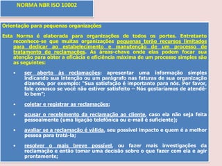 NORMA NBR ISO 10002
Orientação para pequenas organizações
Esta Norma é elaborada para organizações de todos os portes. Entretanto
reconhece-se que muitas organizações pequenas terão recursos limitados
para dedicar ao estabelecimento e manutenção de um processo de
tratamento de reclamações. As áreas-chave onde elas podem focar sua
atenção para obter a eficácia e eficiência máxima de um processo simples são
as seguintes:
•

ser aberto às reclamações: apresentar uma informação simples
indicando sua intenção ou um parágrafo nas faturas de sua organização
dizendo, por exemplo: “Sua satisfação é importante para nós. Por favor,
fale conosco se você não estiver satisfeito – Nós gostaríamos de atendêlo bem”;

•

coletar e registrar as reclamações;

•

acusar o recebimento da reclamação ao cliente, caso ela não seja feita
pessoalmente (uma ligação telefônica ou e-mail é suficiente);

•

avaliar se a reclamação é válida, seu possível impacto e quem é a melhor
pessoa para tratá-la;

•

resolver o mais breve possível, ou fazer mais investigações da
reclamação e então tomar uma decisão sobre o que fazer com ela e agir
prontamente;

 