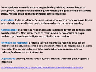 Como qualquer norma de sistema de gestão da qualidade, deve-se buscar os
princípios ou fundamentos da norma que orientam para que se tenha um sistema
eficaz. No caso desta norma os princípios são os seguintes:
Visibilidade: todas as informações necessárias sobre como e onde reclamar devem
estar visíveis para os clientes, colaboradores e demais partes interessadas;
Acessibilidade: os processos relacionados a reclamações devem ser de fácil acesso
aos interessados. Além disso, todos os meios devem ser colocados para que
nenhum tipo de reclamante fique sem o direito de ser ouvido;
Prontidão nas respostas: o retorno sobre a reclamação recebida deve ser de
imediato ao cliente, assim como o seu encaminhamento aos responsáveis pela sua
resolução. O reclamante deve ser informado sobre todos os passos de sua
reclamação durante o seu tratamento;
Objetividade: prevê que cada reclamação seja tratada de forma igual, objetiva e
imparcial;
http://qualidadeonline.wordpress.com/2010/01/28/tratamento-das-reclamacoes-dos-clientes/

 