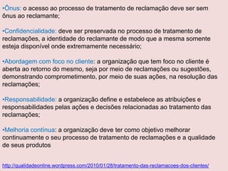 •Ônus: o acesso ao processo de tratamento de reclamação deve ser sem
ônus ao reclamante;
•Confidencialidade: deve ser preservada no processo de tratamento de
reclamações, a identidade do reclamante de modo que a mesma somente
esteja disponível onde extremamente necessário;
•Abordagem com foco no cliente: a organização que tem foco no cliente é
aberta ao retorno do mesmo, seja por meio de reclamações ou sugestões,
demonstrando comprometimento, por meio de suas ações, na resolução das
reclamações;
•Responsabilidade: a organização define e estabelece as atribuições e
responsabilidades pelas ações e decisões relacionadas ao tratamento das
reclamações;
•Melhoria contínua: a organização deve ter como objetivo melhorar
continuamente o seu processo de tratamento de reclamações e a qualidade
de seus produtos
http://qualidadeonline.wordpress.com/2010/01/28/tratamento-das-reclamacoes-dos-clientes/

 