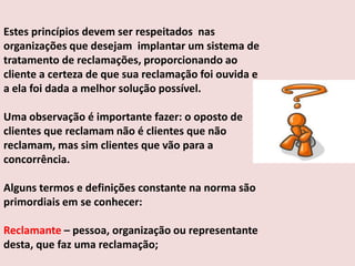 Estes princípios devem ser respeitados nas
organizações que desejam implantar um sistema de
tratamento de reclamações, proporcionando ao
cliente a certeza de que sua reclamação foi ouvida e
a ela foi dada a melhor solução possível.
Uma observação é importante fazer: o oposto de
clientes que reclamam não é clientes que não
reclamam, mas sim clientes que vão para a
concorrência.
Alguns termos e definições constante na norma são
primordiais em se conhecer:
Reclamante – pessoa, organização ou representante
desta, que faz uma reclamação;

 