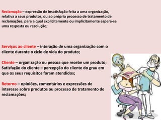 Reclamação – expressão de insatisfação feita a uma organização,
relativa a seus produtos, ou ao próprio processo de tratamento de
reclamações, para a qual explicitamente ou implicitamente espera-se
uma resposta ou resolução;

Serviços ao cliente – interação de uma organização com o
cliente durante o ciclo de vida do produto;
Cliente – organização ou pessoa que recebe um produto;
Satisfação do cliente – percepção do cliente do grau em
que os seus requisitos foram atendidos;
Retorno – opiniões, comentários e expressões de
interesse sobre produtos ou processo de tratamento de
reclamações;

 