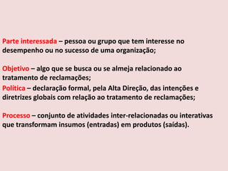 Parte interessada – pessoa ou grupo que tem interesse no
desempenho ou no sucesso de uma organização;
Objetivo – algo que se busca ou se almeja relacionado ao
tratamento de reclamações;
Política – declaração formal, pela Alta Direção, das intenções e
diretrizes globais com relação ao tratamento de reclamações;
Processo – conjunto de atividades inter-relacionadas ou interativas
que transformam insumos (entradas) em produtos (saídas).

 