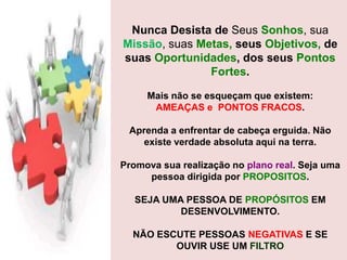 Nunca Desista de Seus Sonhos, sua
Missão, suas Metas, seus Objetivos, de
suas Oportunidades, dos seus Pontos
Fortes.
Mais não se esqueçam que existem:
AMEAÇAS e PONTOS FRACOS.
Aprenda a enfrentar de cabeça erguida. Não
existe verdade absoluta aqui na terra.
Promova sua realização no plano real. Seja uma
pessoa dirigida por PROPOSITOS.
SEJA UMA PESSOA DE PROPÓSITOS EM
DESENVOLVIMENTO.
NÃO ESCUTE PESSOAS NEGATIVAS E SE
OUVIR USE UM FILTRO

 