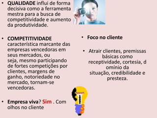 • QUALIDADE influi de forma
decisiva como a ferramenta
mestra para a busca de
competitividade e aumento
da produtividade.

• COMPETITIVIDADE
característica marcante das
empresas vencedoras em
seus mercados, ou
seja, mesmo participando
de fortes competições por
clientes, margens de
ganho, notoriedade no
mercado, tornam-se
vencedoras.
• Empresa viva? Sim . Com
olhos no cliente

• Foco no cliente
• Atrair clientes, premissas
básicas como
receptividade, cortesia, d
omínio da
situação, credibilidade e
presteza.

 
