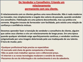 De Vendedor a Conselheiro: Criando um
relacionamento
permanente com seu cliente.
O relacionamento com os clientes ganhou uma nova dimensão. Não é nada moderno
ou inovador, mas simplesmente o resgate dos valores do passado, quando vendedor
era conselheiro. Fidelização era uma palavra desconhecida, mas sua prática era
corrente. Ninguém trocava de fornecedor com facilidade, pois existia uma relação de
confiança e confidência mútuas.
Devemos aprender fazer a transição de vendedor a conselheiro do cliente, alguém
que cative seus clientes e crie um relacionamento de longo prazo. Em uma época
quando qualquer atividade exige aperfeiçoamento contínuo, o vendedor continua
estigmatizado por uma imagem deteriorada pelo uso inadequado de seu talento.
É hora de mudar, pois:
•Qualquer profissional hoje precisa se especializar.
•O mercado está cheio de gente competente e formada.
•Não se pode mais trabalhar apenas com o diferencial preço.
•A Internet e as novas tecnologias mudaram o cenário de vendas.
•Passamos da era da informação e do conhecimento à era da sabedoria.

 