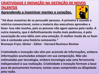 CRIATIVIDADE E INOVAÇÃO NA GESTAÇÃO DE NOVOS
TALENTOS
Aprendendo a inseminar mentes e corações.
"Há duas maneiras de se persuadir pessoas. A primeira é usando a
retórica convencional, como a maioria dos executivos aprendeu a
fazer. Isso não resolve, pois as pessoas não agem apenas pela razão. A
outra maneira, que é definitivamente muito mais poderosa, é pela
associação de uma idéia com uma emoção. O melhor modo de se fazer
isto é contando uma história comovente."
Bronwyn Fryer, Sênior - Editor - Harvard Business Review
Criatividade e inovação não vêm por acúmulo de informações, embora
informações acumuladas estejam em sua composição. Não são
estimuladas por tecnologia, embora tecnologia seja uma ferramenta
indispensável à sua realização. Criatividade e inovação formam a base
pura do pensamento humano, tantas vezes comprimida ou dilapidada
pela razão.

 