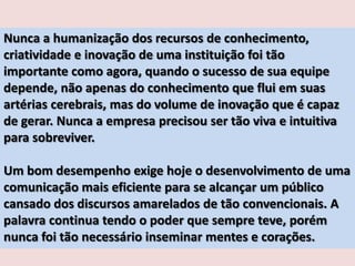 Nunca a humanização dos recursos de conhecimento,
criatividade e inovação de uma instituição foi tão
importante como agora, quando o sucesso de sua equipe
depende, não apenas do conhecimento que flui em suas
artérias cerebrais, mas do volume de inovação que é capaz
de gerar. Nunca a empresa precisou ser tão viva e intuitiva
para sobreviver.

Um bom desempenho exige hoje o desenvolvimento de uma
comunicação mais eficiente para se alcançar um público
cansado dos discursos amarelados de tão convencionais. A
palavra continua tendo o poder que sempre teve, porém
nunca foi tão necessário inseminar mentes e corações.

 