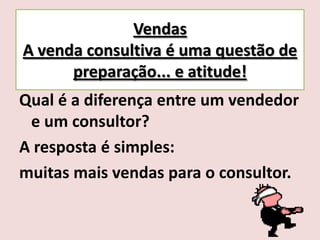 Vendas
A venda consultiva é uma questão de
preparação... e atitude!
Qual é a diferença entre um vendedor
e um consultor?
A resposta é simples:
muitas mais vendas para o consultor.

 