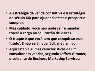 • A estratégia da venda consultiva é a estratégia
do século XXI para ajudar clientes e prospect a
comprar.
• Mas cuidado: você não pode sair e mandar
trocar o cargo no seu cartão de visitas.
• O truque é que você tem que conquistar esse
‘título’. E não será nada fácil, meu amigo.
• Aqui estão algumas características de um
consultor em vendas, segundo Jeffrey Gitomer,
presidente do Business Marketing Services:

 