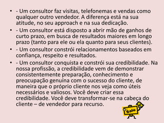 • - Um consultor faz visitas, telefonemas e vendas como
qualquer outro vendedor. A diferença está na sua
atitude, no seu approach e na sua dedicação.
• - Um consultor está disposto a abrir mão de ganhos de
curto prazo, em busca de resultados maiores em longo
prazo (tanto para ele ou ela quanto para seus clientes).
• - Um consultor constrói relacionamentos baseados em
confiança, respeito e resultados.
• - Um consultor conquista e constrói sua credibilidade. Na
nossa profissão, a credibilidade vem de demonstrar
consistentemente preparação, conhecimento e
preocupação genuína com o sucesso do cliente, de
maneira que o próprio cliente nos veja como úteis
necessários e valiosos. Você deve criar essa
credibilidade. Você deve transformar-se na cabeça do
cliente – de vendedor para recurso.

 