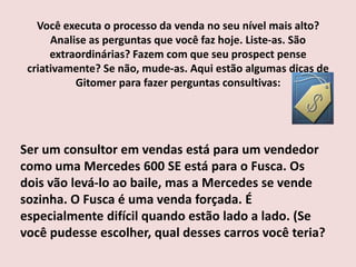 Você executa o processo da venda no seu nível mais alto?
Analise as perguntas que você faz hoje. Liste-as. São
extraordinárias? Fazem com que seu prospect pense
criativamente? Se não, mude-as. Aqui estão algumas dicas de
Gitomer para fazer perguntas consultivas:

Ser um consultor em vendas está para um vendedor
como uma Mercedes 600 SE está para o Fusca. Os
dois vão levá-lo ao baile, mas a Mercedes se vende
sozinha. O Fusca é uma venda forçada. É
especialmente difícil quando estão lado a lado. (Se
você pudesse escolher, qual desses carros você teria?

 