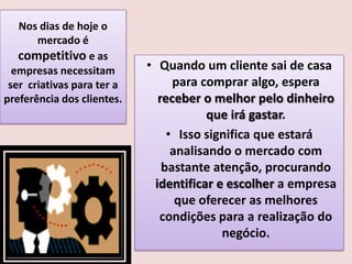 Nos dias de hoje o
mercado é
competitivo e as
empresas necessitam
ser criativas para ter a
preferência dos clientes.

• Quando um cliente sai de casa
para comprar algo, espera
receber o melhor pelo dinheiro
que irá gastar.
• Isso significa que estará
analisando o mercado com
bastante atenção, procurando
identificar e escolher a empresa
que oferecer as melhores
condições para a realização do
negócio.

 
