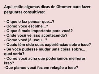 Aqui estão algumas dicas de Gitomer para fazer
perguntas consultivas:
- O que o faz pensar que...?
- Como você escolhe...?
- O que é mais importante para você?
- Onde você vê isso acontecendo?
- Como você já usou...?
- Quais têm sido suas experiências sobre isso?
- Se você pudesse mudar uma coisa sobre...
qual seria?
- Como você acha que poderíamos melhorar
isso?
-Que planos você fez em relação a isso?

 
