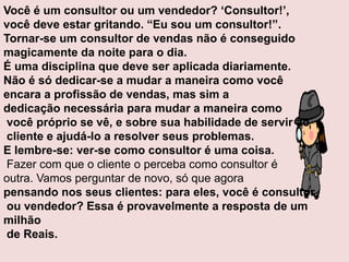 Você é um consultor ou um vendedor? „Consultor!‟,
você deve estar gritando. “Eu sou um consultor!”.
Tornar-se um consultor de vendas não é conseguido
magicamente da noite para o dia.
É uma disciplina que deve ser aplicada diariamente.
Não é só dedicar-se a mudar a maneira como você
encara a profissão de vendas, mas sim a
dedicação necessária para mudar a maneira como
você próprio se vê, e sobre sua habilidade de servir ao
cliente e ajudá-lo a resolver seus problemas.
E lembre-se: ver-se como consultor é uma coisa.
Fazer com que o cliente o perceba como consultor é
outra. Vamos perguntar de novo, só que agora
pensando nos seus clientes: para eles, você é consultor
ou vendedor? Essa é provavelmente a resposta de um
milhão
de Reais.

 