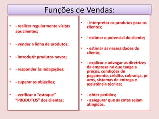 Funções de Vendas:
• - realizar regularmente visitas
aos clientes;

• - interpretar os produtos para os
clientes;
• - estimar o potencial do cliente;

• - vender a linha de produtos;
• - introduzir produtos novos;
• - responder às indagações;
• - superar as objeções;
• - verificar o “estoque”
“PRODUTOS” dos clientes;

• - estimar as necessidades do
cliente;
• - explicar e advogar as diretrizes
da empresa no que tange a
preços, condições de
pagamento, crédito, cobrança, pr
azos, sistemas de entrega e
assistência técnica;
• - obter pedidos;
• - assegurar que as cotas sejam
atingidas.

 
