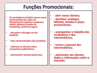 Funções Promocionais:
•

Os vendedores também atuam como
continuidade das ações de
Marketing da empresa e podemos
definir algumas funções de
marketing, conforme segue:

•

- descobrir e divulgar uso de
produto;

•

- informar os clientes sobre
campanhas publicitárias;

•

- desenvolver clientes potenciais;

- abrir novos clientes;

- fazer demonstrações dos produtos;

•

•

• - distribuir catálogos,
folhetos, brindes e peças
promocionais;
• - acompanhar o trabalho dos
vendedores e dos
intermediários;
• - treinar o pessoal dos
intermediários;

• - apresentar aos clientes,
dados e informações sobre o
mercado.

 