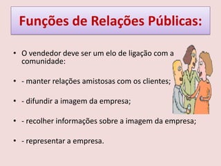 Funções de Relações Públicas:
• O vendedor deve ser um elo de ligação com a
comunidade:
• - manter relações amistosas com os clientes;
• - difundir a imagem da empresa;
• - recolher informações sobre a imagem da empresa;
• - representar a empresa.

 