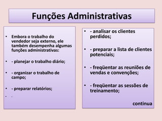 Funções Administrativas
• Embora o trabalho do
vendedor seja externo, ele
também desempenha algumas
funções administrativas:

• - analisar os clientes
perdidos;
• - preparar a lista de clientes
potenciais;

• - planejar o trabalho diário;

• - organizar o trabalho de
campo;
• - preparar relatórios;
•

• - freqüentar as reuniões de
vendas e convenções;
• - freqüentar as sessões de
treinamento;

-

continua

 