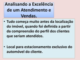 Analisando a Excelência
de um Atendimento e
Vendas.
• Tudo começa muito antes da localização
do imóvel, quando foi definida a partir
da compreensão do perfil dos clientes
que seriam atendidos.
• Local para estacionamento exclusivo do
automóvel do cliente.

 