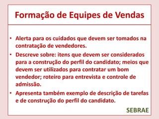 Formação de Equipes de Vendas
• Alerta para os cuidados que devem ser tomados na
contratação de vendedores.
• Descreve sobre: itens que devem ser considerados
para a construção do perfil do candidato; meios que
devem ser utilizados para contratar um bom
vendedor; roteiro para entrevista e controle de
admissão.
• Apresenta também exemplo de descrição de tarefas
e de construção do perfil do candidato.

SEBRAE

 