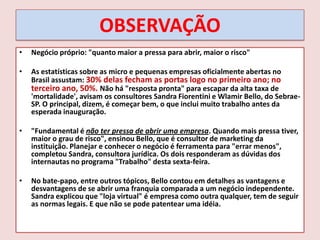 OBSERVAÇÃO
•

Negócio próprio: "quanto maior a pressa para abrir, maior o risco"

•

As estatísticas sobre as micro e pequenas empresas oficialmente abertas no
Brasil assustam: 30% delas fecham as portas logo no primeiro ano; no
terceiro ano, 50%. Não há "resposta pronta" para escapar da alta taxa de
'mortalidade', avisam os consultores Sandra Fiorentini e Wlamir Bello, do SebraeSP. O principal, dizem, é começar bem, o que inclui muito trabalho antes da
esperada inauguração.

•

"Fundamental é não ter pressa de abrir uma empresa. Quando mais pressa tiver,
maior o grau de risco", ensinou Bello, que é consultor de marketing da
instituição. Planejar e conhecer o negócio é ferramenta para "errar menos",
completou Sandra, consultora jurídica. Os dois responderam as dúvidas dos
internautas no programa "Trabalho" desta sexta-feira.

•

No bate-papo, entre outros tópicos, Bello contou em detalhes as vantagens e
desvantagens de se abrir uma franquia comparada a um negócio independente.
Sandra explicou que "loja virtual" é empresa como outra qualquer, tem de seguir
as normas legais. E que não se pode patentear uma idéia.

 