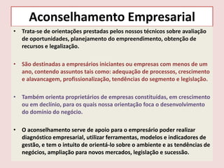 Aconselhamento Empresarial
• Trata-se de orientações prestadas pelos nossos técnicos sobre avaliação
de oportunidades, planejamento do empreendimento, obtenção de
recursos e legalização.
• São destinadas a empresários iniciantes ou empresas com menos de um
ano, contendo assuntos tais como: adequação de processos, crescimento
e alavancagem, profissionalização, tendências do segmento e legislação.
• Também orienta proprietários de empresas constituídas, em crescimento
ou em declínio, para os quais nossa orientação foca o desenvolvimento
do domínio do negócio.
• O aconselhamento serve de apoio para o empresário poder realizar
diagnóstico empresarial, utilizar ferramentas, modelos e indicadores de
gestão, e tem o intuito de orientá-lo sobre o ambiente e as tendências de
negócios, ampliação para novos mercados, legislação e sucessão.

 