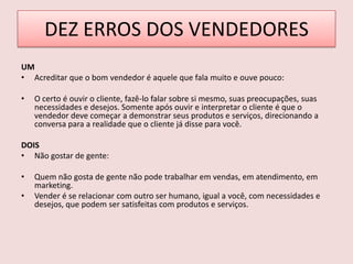 DEZ ERROS DOS VENDEDORES
UM
• Acreditar que o bom vendedor é aquele que fala muito e ouve pouco:
•

O certo é ouvir o cliente, fazê-lo falar sobre si mesmo, suas preocupações, suas
necessidades e desejos. Somente após ouvir e interpretar o cliente é que o
vendedor deve começar a demonstrar seus produtos e serviços, direcionando a
conversa para a realidade que o cliente já disse para você.

DOIS
• Não gostar de gente:
•
•

Quem não gosta de gente não pode trabalhar em vendas, em atendimento, em
marketing.
Vender é se relacionar com outro ser humano, igual a você, com necessidades e
desejos, que podem ser satisfeitas com produtos e serviços.

 