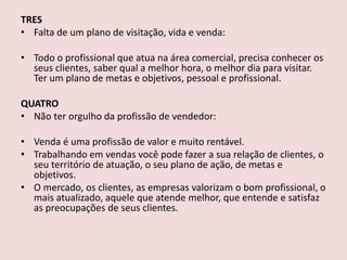 TRES
• Falta de um plano de visitação, vida e venda:
• Todo o profissional que atua na área comercial, precisa conhecer os
seus clientes, saber qual a melhor hora, o melhor dia para visitar.
Ter um plano de metas e objetivos, pessoal e profissional.

QUATRO
• Não ter orgulho da profissão de vendedor:
• Venda é uma profissão de valor e muito rentável.
• Trabalhando em vendas você pode fazer a sua relação de clientes, o
seu território de atuação, o seu plano de ação, de metas e
objetivos.
• O mercado, os clientes, as empresas valorizam o bom profissional, o
mais atualizado, aquele que atende melhor, que entende e satisfaz
as preocupações de seus clientes.

 