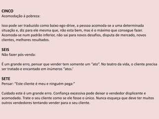 CINCO
Acomodação á pobreza:
Isso pode ser traduzido como baixo ego-drive, a pessoa acomoda-se a uma determinada
situação e, diz para ele mesma que, não esta bem, mas é o máximo que consegue fazer.
Acomoda-se num padrão inferior, não sai para novos desafios, disputa de mercado, novos
clientes, melhores resultados.

SEIS
Não fazer pós-venda:

É um grande erro, pensar que vender tem somente um “ato”. No teatro da vida, o cliente precisa
ser tratado e encantado em inúmeros “atos.’

SETE
Pensar: “Este cliente é meu e ninguém pega:”
Cuidado este é um grande erro. Confiança excessiva pode deixar o vendedor displicente e
acomodado. Trate o seu cliente como se ele fosse o único. Nunca esqueça que deve ter muitos
outros vendedores tentando vender para o seu cliente.

 