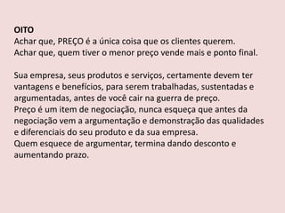 OITO
Achar que, PREÇO é a única coisa que os clientes querem.
Achar que, quem tiver o menor preço vende mais e ponto final.
Sua empresa, seus produtos e serviços, certamente devem ter
vantagens e benefícios, para serem trabalhadas, sustentadas e
argumentadas, antes de você cair na guerra de preço.
Preço é um item de negociação, nunca esqueça que antes da
negociação vem a argumentação e demonstração das qualidades
e diferenciais do seu produto e da sua empresa.
Quem esquece de argumentar, termina dando desconto e
aumentando prazo.

 