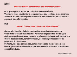 NOVE
Pensar: “Nossos concorrentes são melhores que nós”.
Ora, quem pensar assim, vai trabalhar na concorrência.
Você deve lutar e sustentar o seu produto, o seu serviço e a sua empresa.
Somente assim o cliente poderá acreditar e se convencer, para comprar o
que você esta oferecendo.
DEZ

Pensar: “Eu sou mais sabido que meus clientes”.
O mercado é muito dinâmico, as mudanças estão ocorrendo com
velocidade cada vez mais rápidas. As comunicações estão muito ágeis.
O pior que pode acontecer, para um profissional é chegar na frente de um
cliente desatualizado, sem informação, não conseguir responder às
perguntas do seu cliente.
Portanto, não seja convencido, achando que sabe mais do que o seu
cliente, já vi muitos vendedores perderem vendas e clientes por acharem
que sabiam tudo.
Narciso Machado

 