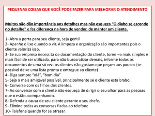 PEQUENAS COISAS QUE VOCÊ PODE FAZER PARA MELHORAR O ATENDIMENTO
Muitos não dão importância aos detalhes mas não esqueça “O diabo se esconde
no detalhe” e faz diferença na hora de vender, de manter um cliente.
1- Abra a porta para seu cliente, seja gentil
2- Apanhe o lixo quando o vir. A limpeza e organização são importantes pois o
cliente valoriza isso.
3- Se sua empresa necessita de documentação do cliente, torne –a mais simples e
mais fácil de ser utilizada, para não burocratizar demais, informe todos os
documentos de uma só vez, os clientes não gostam que peçam aos poucos (se
possível deixe uma lista pronta e entregue ao cliente)
4- Diga sempre “olá”, “bom dia”
5- Seja o mais amigável possível, principalmente se o cliente esta brabo.
6- Converse com os filhos dos clientes.
7- Ao conversar com o cliente não esqueça de dirigir o seu olhar para as pessoas
que o estão acompanhando.
8- Defenda a causa de seu cliente perante o seu chefe.
9- Elimine todas as conversas fiadas ao telefone.
10- Telefone quando for se atrasar.

 