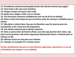11- Providencie estacionamento grátis (onde não-clientes tenham que pagar)
12- Tome todo o dia uma nova iniciativa.
13- Chegue sempre um pouco mais cedo
14- Ajude seus colegas a lidar com os clientes
15- Crie local para conversas confidenciais (em vez de tê-las no balcão)
16- Deixe o local mais limpo do que encontrou antes de começar a trabalhar para o
cliente.
17- Não deixe o cliente fazer, faça por ele (localize o que for preciso para ele,
acompanhe-o até o local que ele perguntou).
18- Crie ofertas especiais para clientes especiais.
19- Abra as porta antes do horário oficial, caso não seja possível abrir antes, seja
pelo menos pontual e não tenha seguranças balançando chaves e olhando para os
clientes na fila.
20- Ofereça musica ao vivo para seus clientes.
21- Coloque na recepção TV e revistas atuais.

As dica atendimento são para os mais diversos segmentos, aproveite-as e use de
criatividade para adaptar a sua realidade.

 