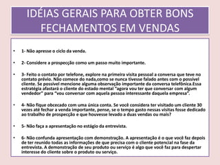 IDÉIAS GERAIS PARA OBTER BONS
FECHAMENTOS EM VENDAS
•

1- Não apresse o ciclo da venda.

•

2- Considere a prospecção como um passo muito importante.

•

3- Feito o contato por telefone, explore na primeira visita pessoal a conversa que teve no
contato prévio. Não comece do nada,como se nunca tivesse falado antes com o possível
cliente. Se possível mencione alguma observação importante da conversa telefônica.Essa
estratégia afastará o cliente do estado mental “agora vou ter que conversar com algum
vendedor” para “vou conversar com aquela pessoa interessante daquela empresa”.

•

4- Não fique obcecado com uma única conta. Se você considera ter visitado um cliente 30
vezes até fechar a venda importante, pense, se o tempo gasto nessas visitas fosse dedicado
ao trabalho de prospecção e que houvesse levado a duas vendas ou mais?

•

5- Não faça a apresentação no estágio da entrevista.

•

6- Não confunda apresentação com demonstração. A apresentação é o que você faz depois
de ter reunido todas as informações de que precisa com o cliente potencial na fase da
entrevista. A demonstração de seu produto ou serviço é algo que você faz para despertar
interesse do cliente sobre o produto ou serviço.

 