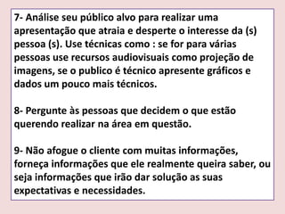 7- Análise seu público alvo para realizar uma
apresentação que atraia e desperte o interesse da (s)
pessoa (s). Use técnicas como : se for para várias
pessoas use recursos audiovisuais como projeção de
imagens, se o publico é técnico apresente gráficos e
dados um pouco mais técnicos.
8- Pergunte às pessoas que decidem o que estão
querendo realizar na área em questão.

9- Não afogue o cliente com muitas informações,
forneça informações que ele realmente queira saber, ou
seja informações que irão dar solução as suas
expectativas e necessidades.

 