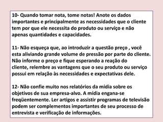 10- Quando tomar nota, tome notas! Anote os dados
importantes e principalmente as necessidades que o cliente
tem por que ele necessita do produto ou serviço e não
apenas quantidades e capacidades.
11- Não esqueça que, ao introduzir a questão preço , você
esta aliviando grande volume de pressão por parte do cliente.
Não informe o preço e fique esperando a reação do
cliente, relembre as vantagens que o seu produto ou serviço
possui em relação às necessidades e expectativas dele.
12- Não confie muito nos relatórios da mídia sobre os
objetivos de sua empresa-alvo. A mídia engana-se
freqüentemente. Ler artigos e assistir programas de televisão
podem ser complementos importantes de seu processo de
entrevista e verificação de informações.

 