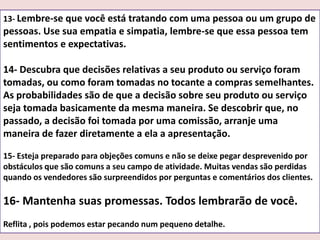 13- Lembre-se que você está tratando com uma pessoa ou um grupo de

pessoas. Use sua empatia e simpatia, lembre-se que essa pessoa tem
sentimentos e expectativas.
14- Descubra que decisões relativas a seu produto ou serviço foram
tomadas, ou como foram tomadas no tocante a compras semelhantes.
As probabilidades são de que a decisão sobre seu produto ou serviço
seja tomada basicamente da mesma maneira. Se descobrir que, no
passado, a decisão foi tomada por uma comissão, arranje uma
maneira de fazer diretamente a ela a apresentação.
15- Esteja preparado para objeções comuns e não se deixe pegar desprevenido por
obstáculos que são comuns a seu campo de atividade. Muitas vendas são perdidas
quando os vendedores são surpreendidos por perguntas e comentários dos clientes.

16- Mantenha suas promessas. Todos lembrarão de você.
Reflita , pois podemos estar pecando num pequeno detalhe.

 