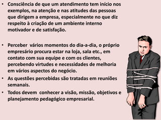 • Consciência de que um atendimento tem início nos
exemplos, na atenção e nas atitudes das pessoas
que dirigem a empresa, especialmente no que diz
respeito à criação de um ambiente interno
motivador e de satisfação.
• Perceber vários momentos do dia-a-dia, o próprio
empresário procura estar na loja, sala etc., em
contato com sua equipe e com os clientes,
percebendo virtudes e necessidades de melhoria
em vários aspectos do negócio.
• As questões percebidas são tratadas em reuniões
semanais.
• Todos devem conhecer a visão, missão, objetivos e
planejamento pedagógico empresarial.

 