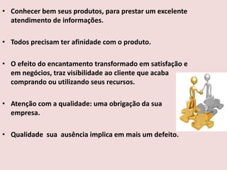 • Conhecer bem seus produtos, para prestar um excelente
atendimento de informações.
• Todos precisam ter afinidade com o produto.
• O efeito do encantamento transformado em satisfação e
em negócios, traz visibilidade ao cliente que acaba
comprando ou utilizando seus recursos.
• Atenção com a qualidade: uma obrigação da sua
empresa.

• Qualidade sua ausência implica em mais um defeito.

 