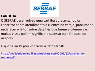 CARTILHA
O SEBRAE desenvolveu uma cartilha apresentando os
conceitos sobre atendimento a clientes no varejo, procurando
esclarecer o leitor sobre detalhes que fazem a diferença e
muitas vezes podem significar o sucesso ou o fracasso do
negócio.
Clique no link ler para ler e salvar o texto em pdf:
http://qualidadeonline.files.wordpress.com/2009/12/cartilha-dosebrae.pdf

 