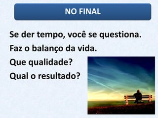 NO FINAL
Se der tempo, você se questiona.
Faz o balanço da vida.
Que qualidade?
Qual o resultado?
 
