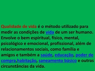 Qualidade de vida é o método utilizado para
medir as condições de vida de um ser humano.
Envolve o bem espiritual, físico, mental,
psicológico e emocional, profissional, além de
relacionamentos sociais, como família e
amigos e também a saúde, educação, poder de
compra,habitação, saneamento básico e outras
circunstâncias da vida.
 