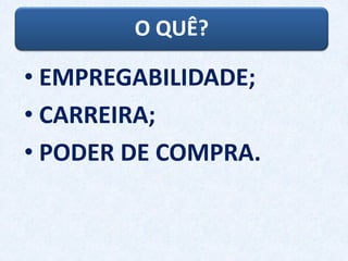O QUÊ?
• EMPREGABILIDADE;
• CARREIRA;
• PODER DE COMPRA.
 