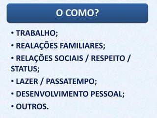 O COMO?
• TRABALHO;
• REALAÇÕES FAMILIARES;
• RELAÇÕES SOCIAIS / RESPEITO /
STATUS;
• LAZER / PASSATEMPO;
• DESENVOLVIMENTO PESSOAL;
• OUTROS.
 
